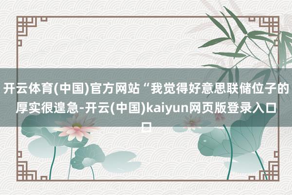 开云体育(中国)官方网站“我觉得好意思联储位子的厚实很遑急-开云(中国)kaiyun网页版登录入口