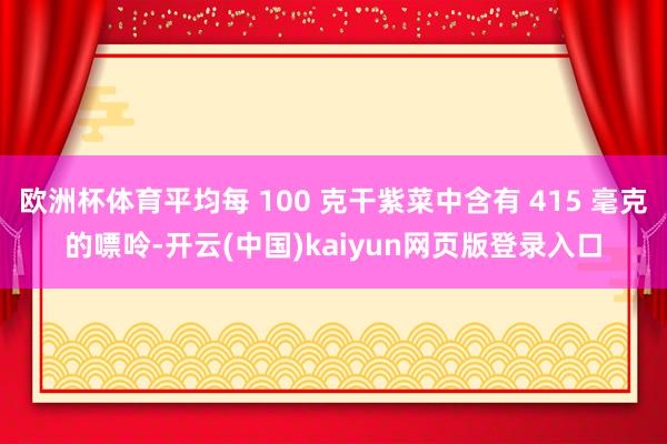 欧洲杯体育平均每 100 克干紫菜中含有 415 毫克的嘌呤-开云(中国)kaiyun网页版登录入口