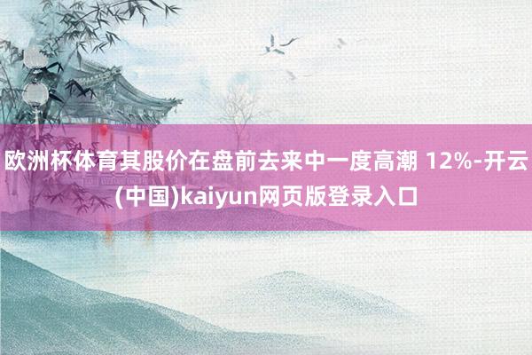 欧洲杯体育其股价在盘前去来中一度高潮 12%-开云(中国)kaiyun网页版登录入口