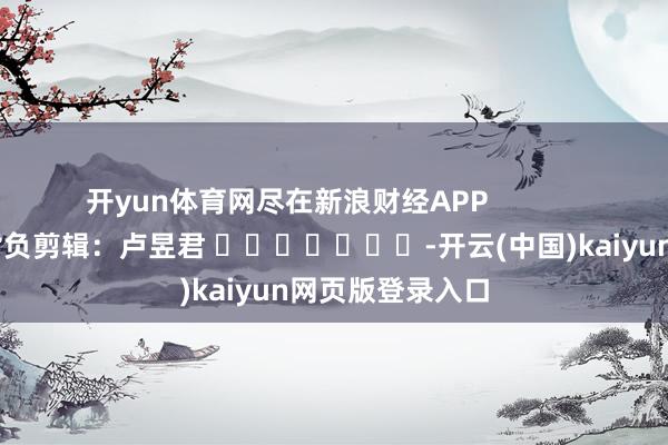 开yun体育网尽在新浪财经APP 背负剪辑:卢昱君 -开云(中国)kaiyun网页版登录入口