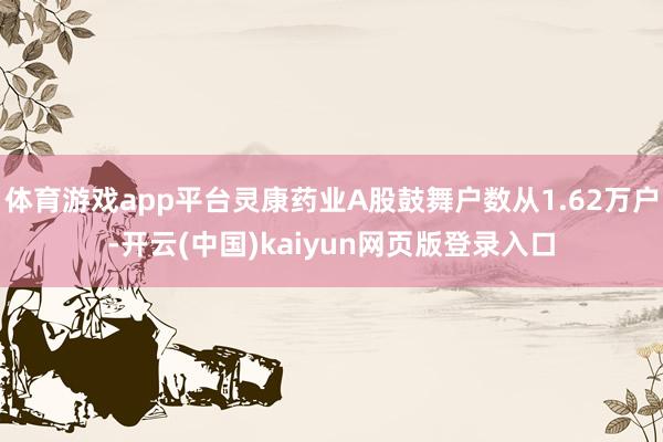 体育游戏app平台灵康药业A股鼓舞户数从1.62万户-开云(中国)kaiyun网页版登录入口