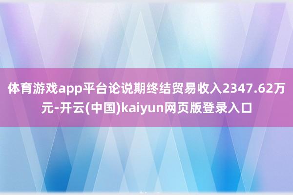 体育游戏app平台论说期终结贸易收入2347.62万元-开云(中国)kaiyun网页版登录入口