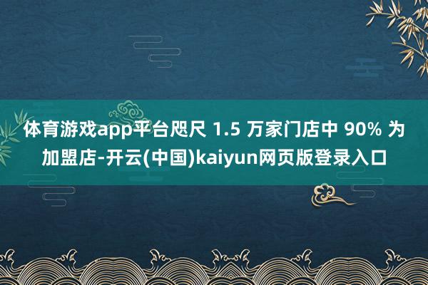 体育游戏app平台咫尺 1.5 万家门店中 90% 为加盟店-开云(中国)kaiyun网页版登录入口