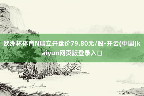 欧洲杯体育N瑞立开盘价79.80元/股-开云(中国)kaiyun网页版登录入口