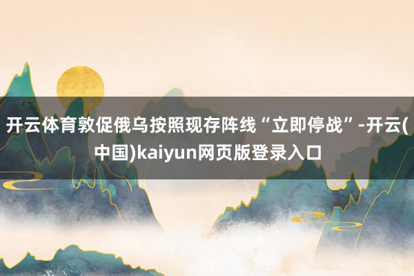 开云体育敦促俄乌按照现存阵线“立即停战”-开云(中国)kaiyun网页版登录入口