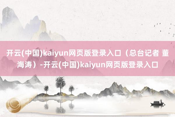 开云(中国)kaiyun网页版登录入口（总台记者 董海涛）-开云(中国)kaiyun网页版登录入口
