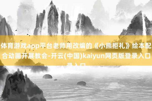 体育游戏app平台老师用改编的《小熊拒礼》绘本配合动画开展教会-开云(中国)kaiyun网页版登录入口