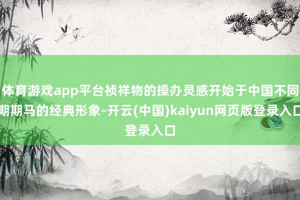 体育游戏app平台祯祥物的操办灵感开始于中国不同期期马的经典形象-开云(中国)kaiyun网页版登录入口