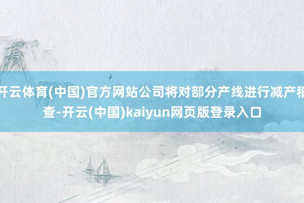 开云体育(中国)官方网站公司将对部分产线进行减产稽查-开云(中国)kaiyun网页版登录入口