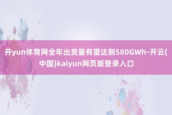 开yun体育网全年出货量有望达到580GWh-开云(中国)kaiyun网页版登录入口