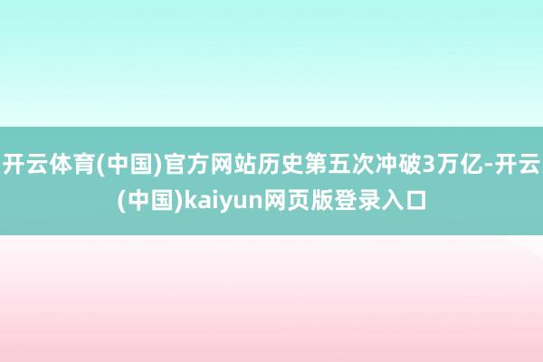 开云体育(中国)官方网站历史第五次冲破3万亿-开云(中国)kaiyun网页版登录入口